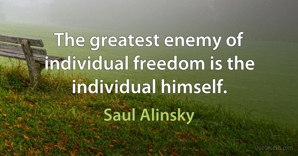 The greatest enemy of individual freedom is the individual himself. (Saul Alinsky)