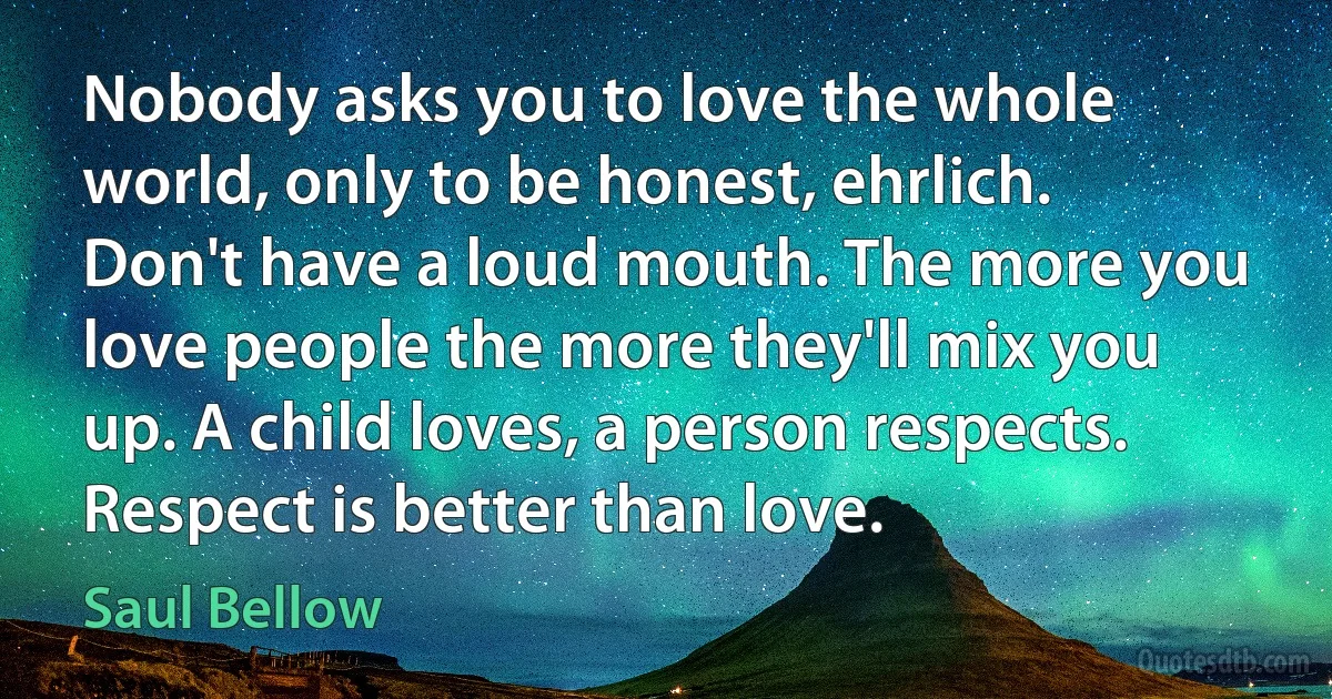 Nobody asks you to love the whole world, only to be honest, ehrlich. Don't have a loud mouth. The more you love people the more they'll mix you up. A child loves, a person respects. Respect is better than love. (Saul Bellow)