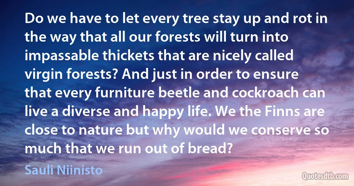 Do we have to let every tree stay up and rot in the way that all our forests will turn into impassable thickets that are nicely called virgin forests? And just in order to ensure that every furniture beetle and cockroach can live a diverse and happy life. We the Finns are close to nature but why would we conserve so much that we run out of bread? (Sauli Niinisto)