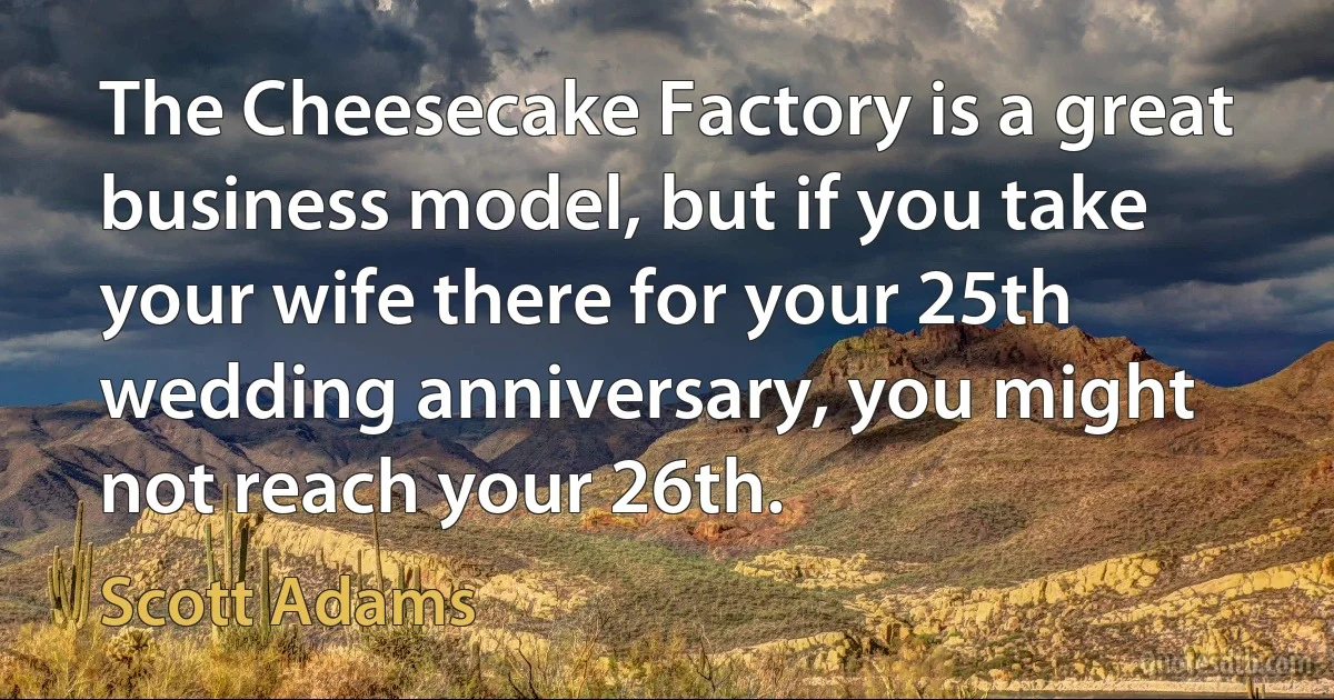 The Cheesecake Factory is a great business model, but if you take your wife there for your 25th wedding anniversary, you might not reach your 26th. (Scott Adams)