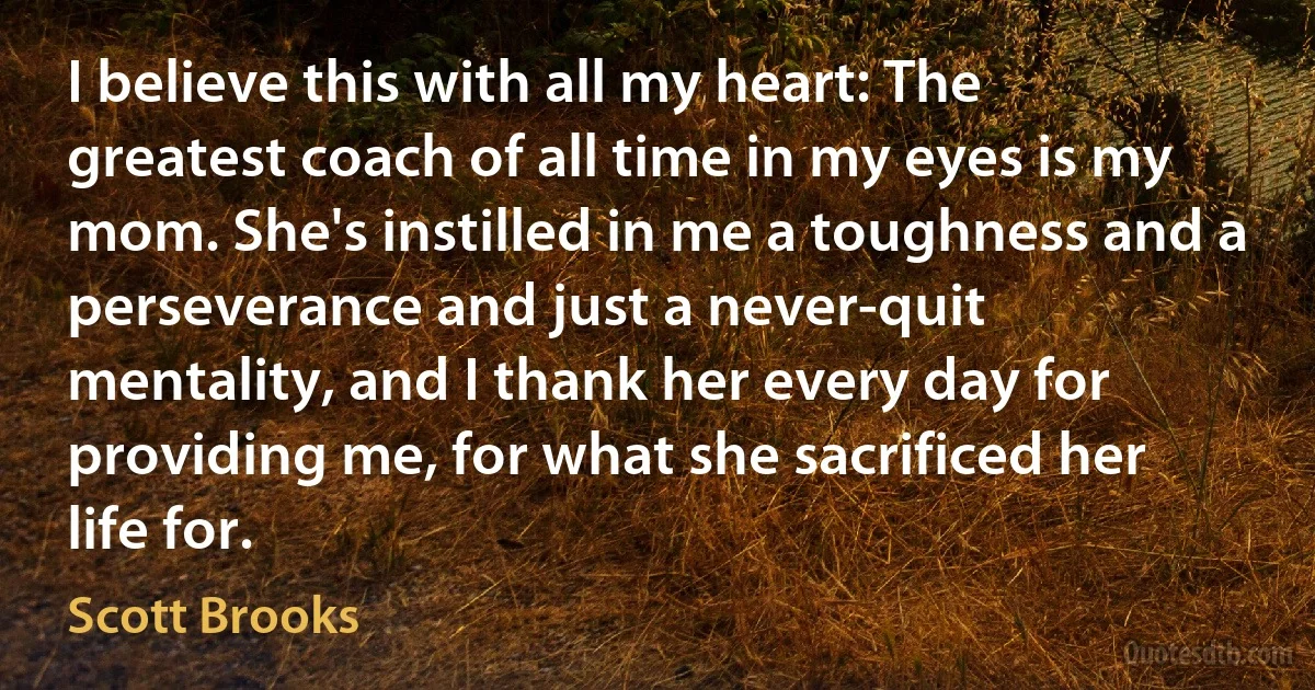 I believe this with all my heart: The greatest coach of all time in my eyes is my mom. She's instilled in me a toughness and a perseverance and just a never-quit mentality, and I thank her every day for providing me, for what she sacrificed her life for. (Scott Brooks)