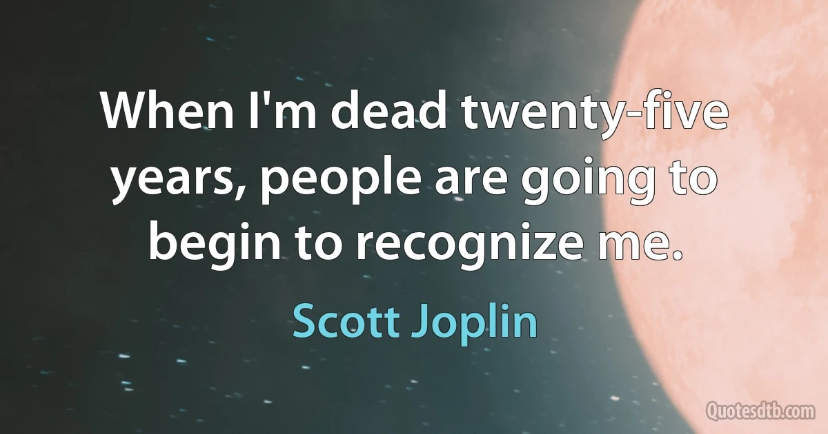 When I'm dead twenty-five years, people are going to begin to recognize me. (Scott Joplin)