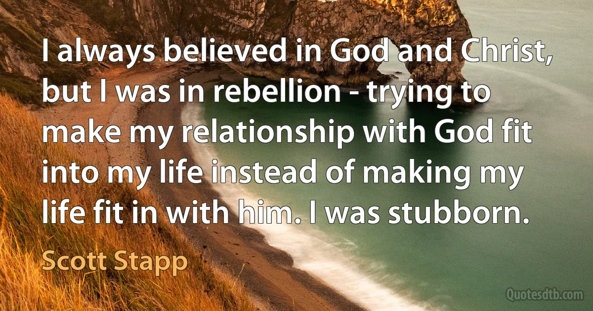 I always believed in God and Christ, but I was in rebellion - trying to make my relationship with God fit into my life instead of making my life fit in with him. I was stubborn. (Scott Stapp)