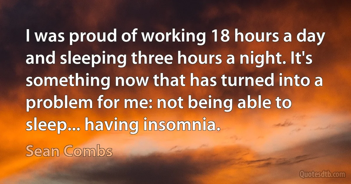 I was proud of working 18 hours a day and sleeping three hours a night. It's something now that has turned into a problem for me: not being able to sleep... having insomnia. (Sean Combs)