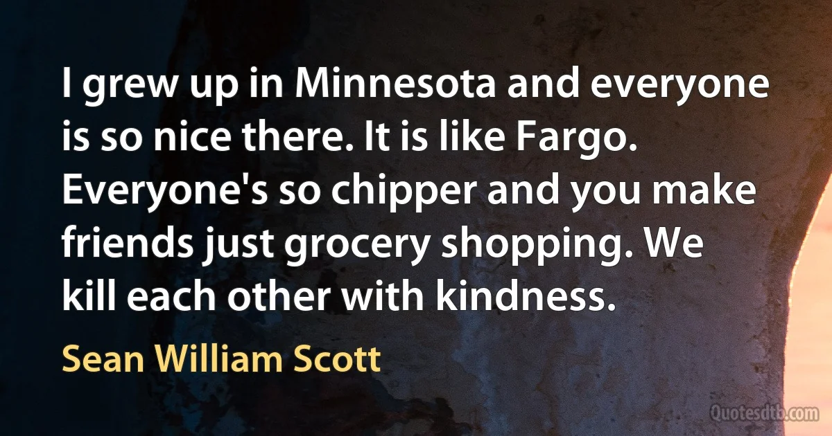 I grew up in Minnesota and everyone is so nice there. It is like Fargo. Everyone's so chipper and you make friends just grocery shopping. We kill each other with kindness. (Sean William Scott)