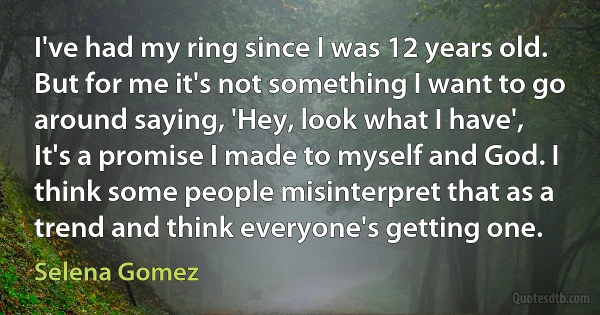 I've had my ring since I was 12 years old. But for me it's not something I want to go around saying, 'Hey, look what I have', It's a promise I made to myself and God. I think some people misinterpret that as a trend and think everyone's getting one. (Selena Gomez)