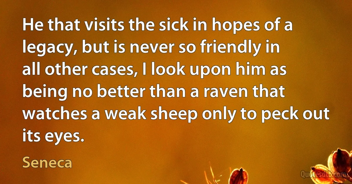 He that visits the sick in hopes of a legacy, but is never so friendly in all other cases, I look upon him as being no better than a raven that watches a weak sheep only to peck out its eyes. (Seneca)