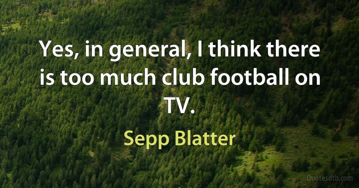 Yes, in general, I think there is too much club football on TV. (Sepp Blatter)