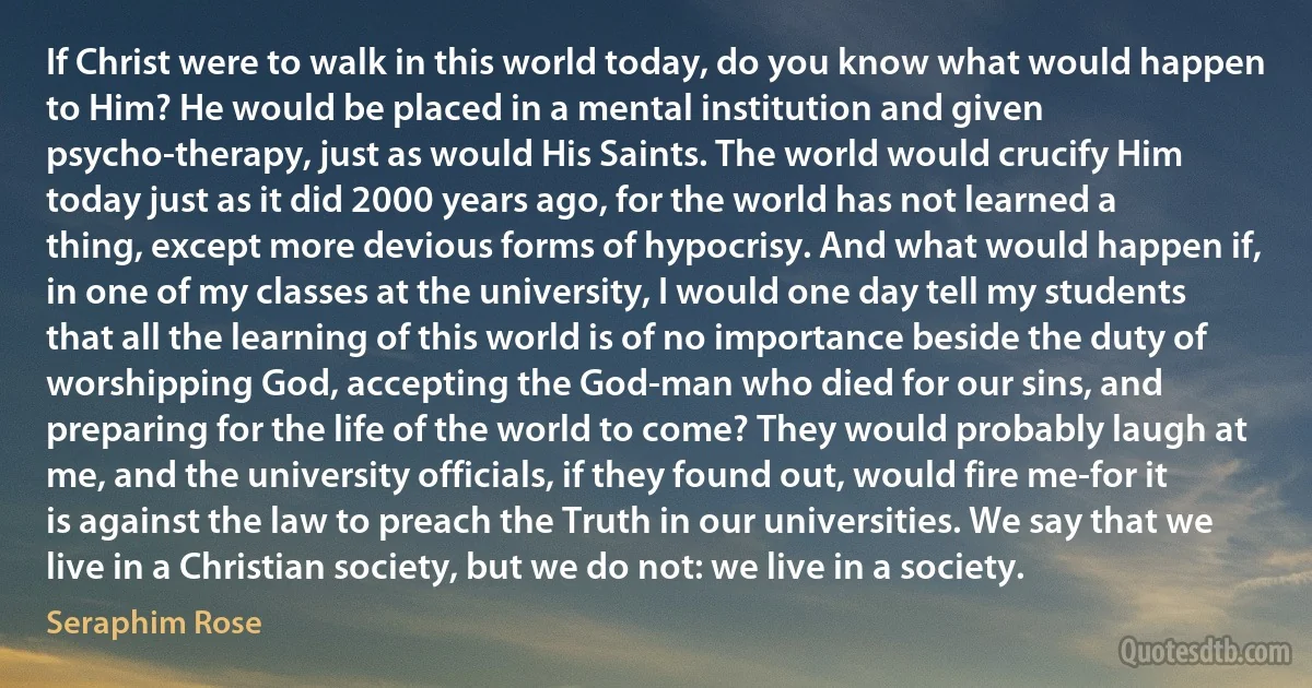 If Christ were to walk in this world today, do you know what would happen to Him? He would be placed in a mental institution and given psycho-therapy, just as would His Saints. The world would crucify Him today just as it did 2000 years ago, for the world has not learned a thing, except more devious forms of hypocrisy. And what would happen if, in one of my classes at the university, I would one day tell my students that all the learning of this world is of no importance beside the duty of worshipping God, accepting the God-man who died for our sins, and preparing for the life of the world to come? They would probably laugh at me, and the university officials, if they found out, would fire me-for it is against the law to preach the Truth in our universities. We say that we live in a Christian society, but we do not: we live in a society. (Seraphim Rose)