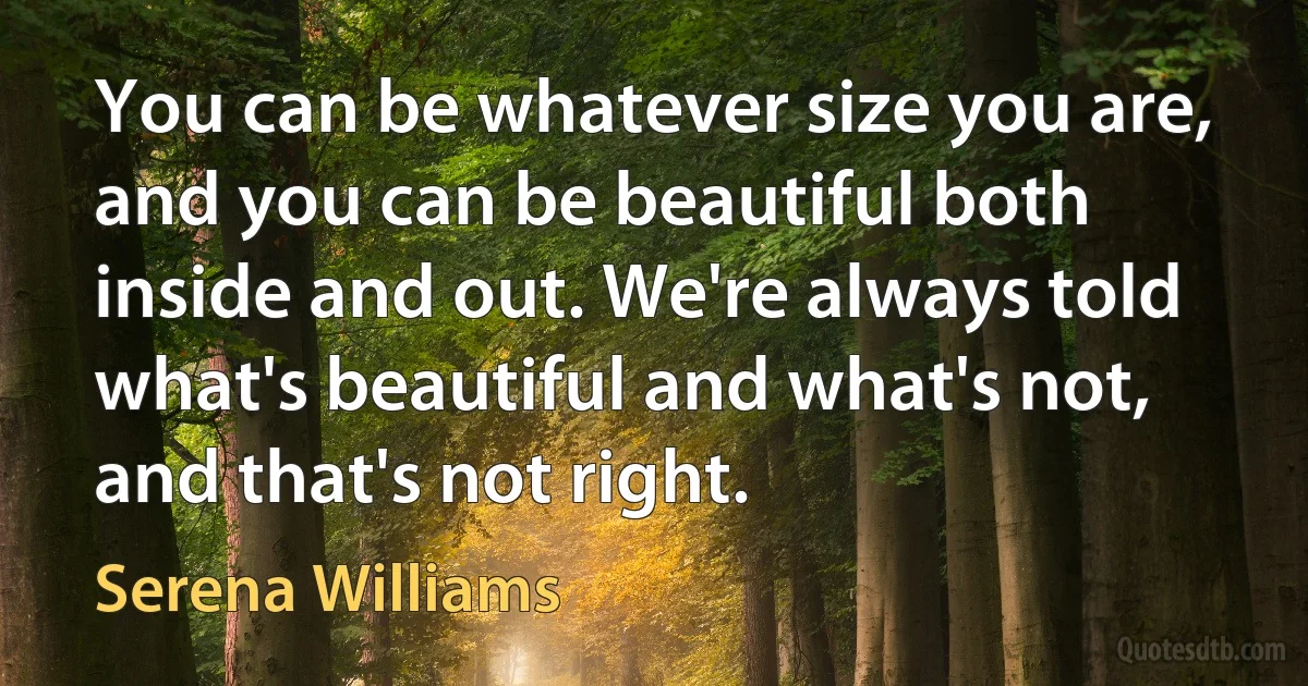 You can be whatever size you are, and you can be beautiful both inside and out. We're always told what's beautiful and what's not, and that's not right. (Serena Williams)