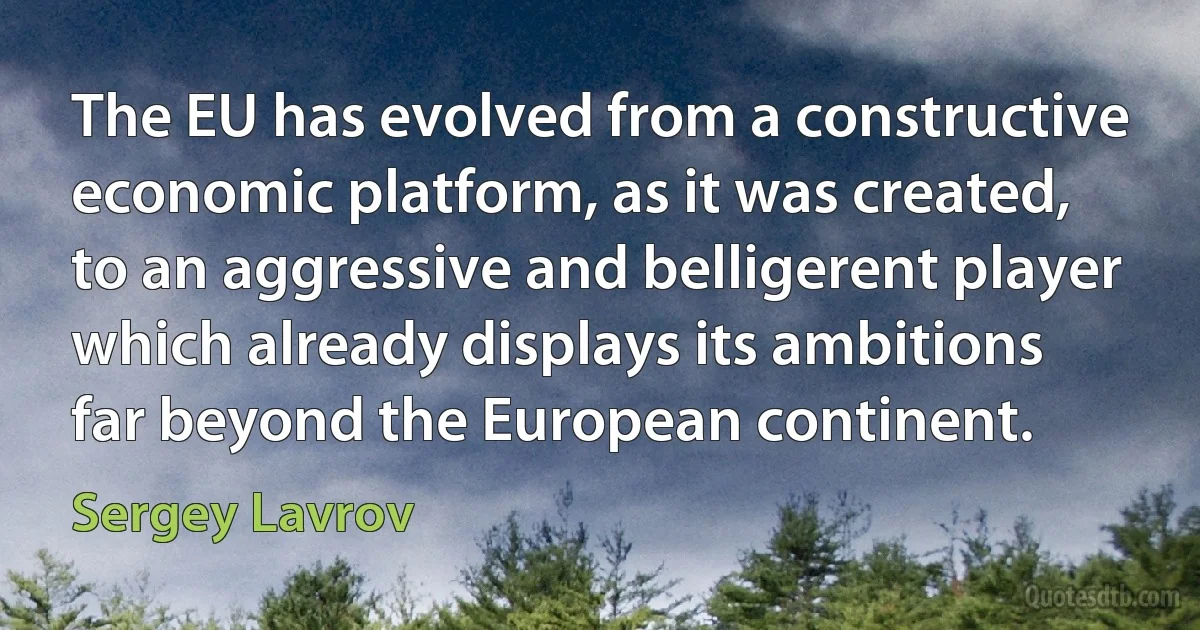 The EU has evolved from a constructive economic platform, as it was created, to an aggressive and belligerent player which already displays its ambitions far beyond the European continent. (Sergey Lavrov)