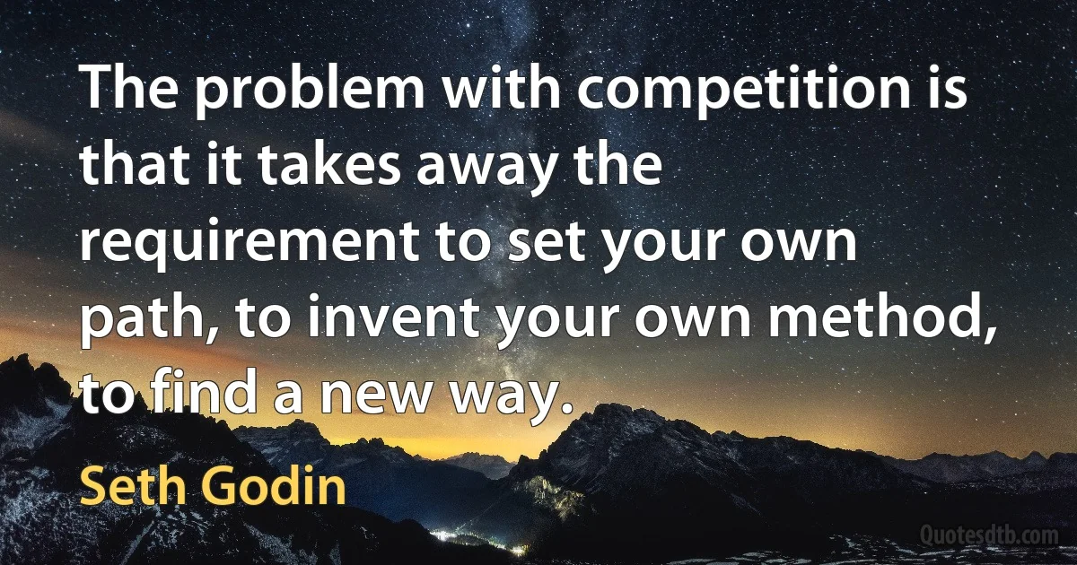 The problem with competition is that it takes away the requirement to set your own path, to invent your own method, to find a new way. (Seth Godin)