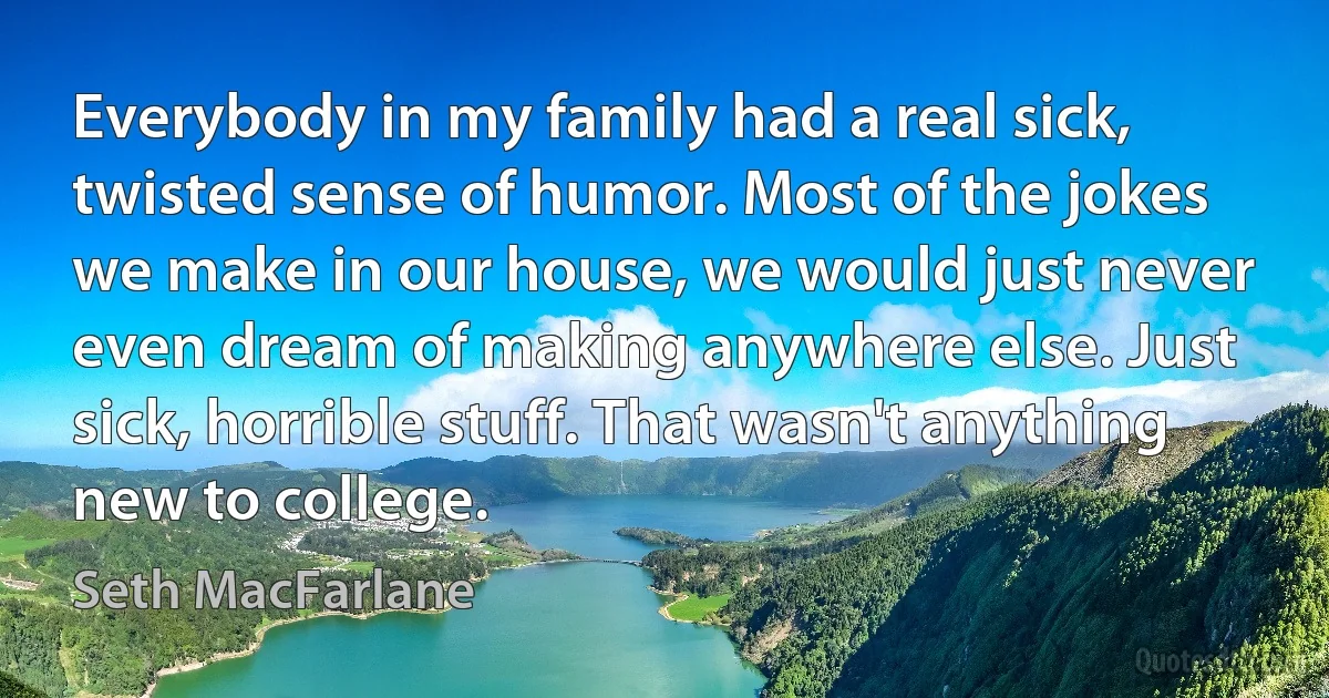 Everybody in my family had a real sick, twisted sense of humor. Most of the jokes we make in our house, we would just never even dream of making anywhere else. Just sick, horrible stuff. That wasn't anything new to college. (Seth MacFarlane)