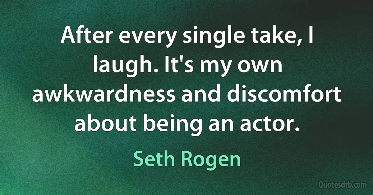 After every single take, I laugh. It's my own awkwardness and discomfort about being an actor. (Seth Rogen)