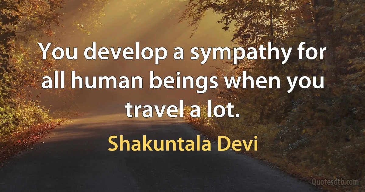 You develop a sympathy for all human beings when you travel a lot. (Shakuntala Devi)