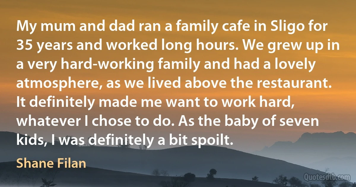 My mum and dad ran a family cafe in Sligo for 35 years and worked long hours. We grew up in a very hard-working family and had a lovely atmosphere, as we lived above the restaurant. It definitely made me want to work hard, whatever I chose to do. As the baby of seven kids, I was definitely a bit spoilt. (Shane Filan)