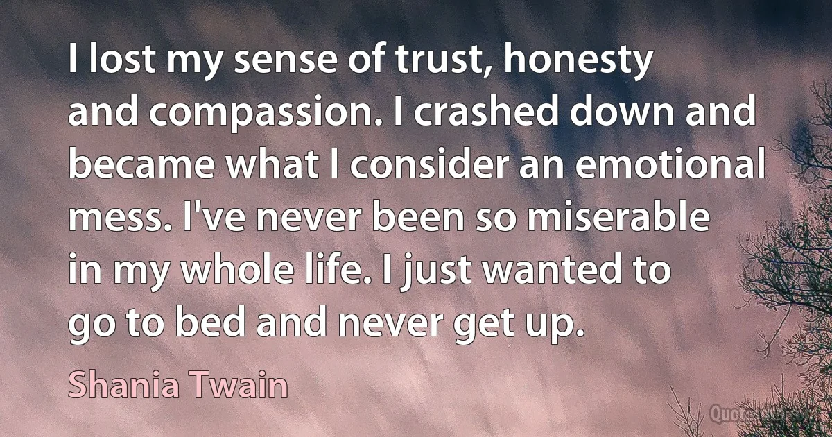 I lost my sense of trust, honesty and compassion. I crashed down and became what I consider an emotional mess. I've never been so miserable in my whole life. I just wanted to go to bed and never get up. (Shania Twain)