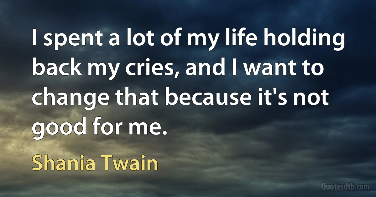 I spent a lot of my life holding back my cries, and I want to change that because it's not good for me. (Shania Twain)