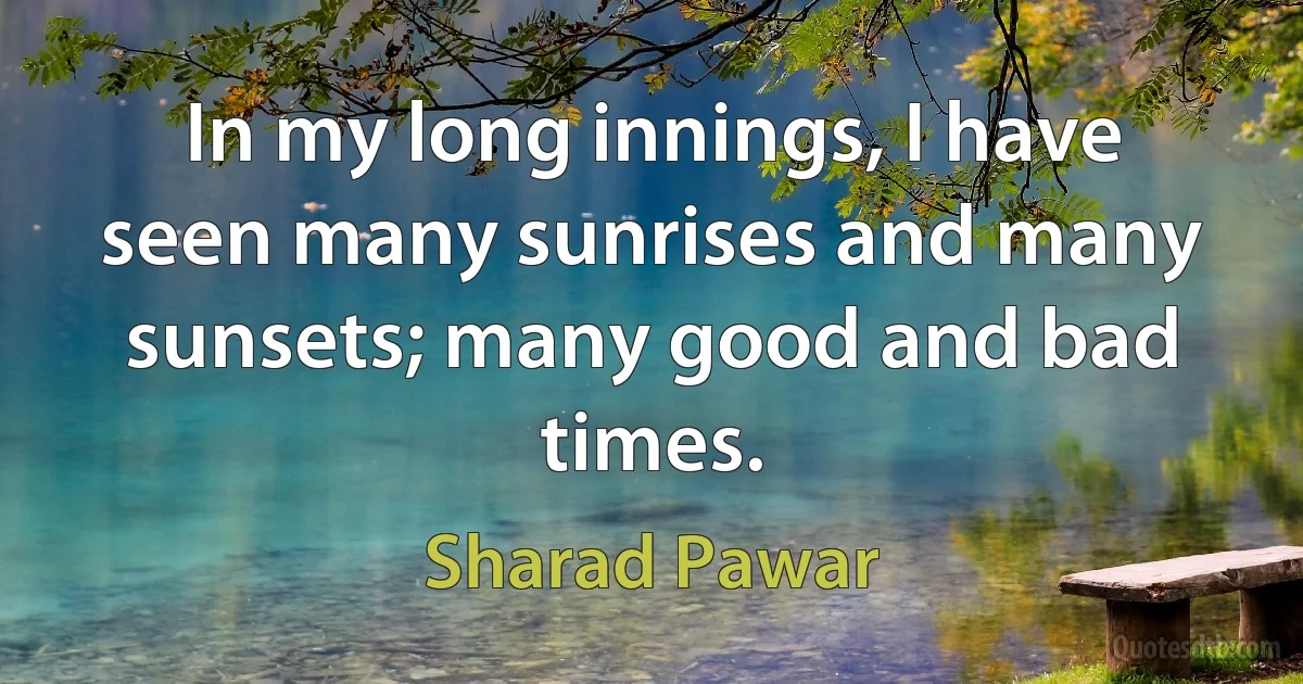 In my long innings, I have seen many sunrises and many sunsets; many good and bad times. (Sharad Pawar)