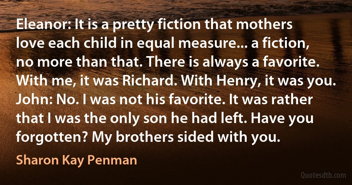 Eleanor: It is a pretty fiction that mothers love each child in equal measure... a fiction, no more than that. There is always a favorite. With me, it was Richard. With Henry, it was you.
John: No. I was not his favorite. It was rather that I was the only son he had left. Have you forgotten? My brothers sided with you. (Sharon Kay Penman)