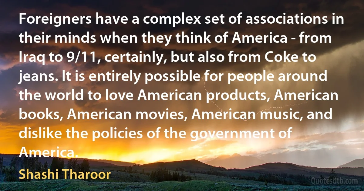 Foreigners have a complex set of associations in their minds when they think of America - from Iraq to 9/11, certainly, but also from Coke to jeans. It is entirely possible for people around the world to love American products, American books, American movies, American music, and dislike the policies of the government of America. (Shashi Tharoor)