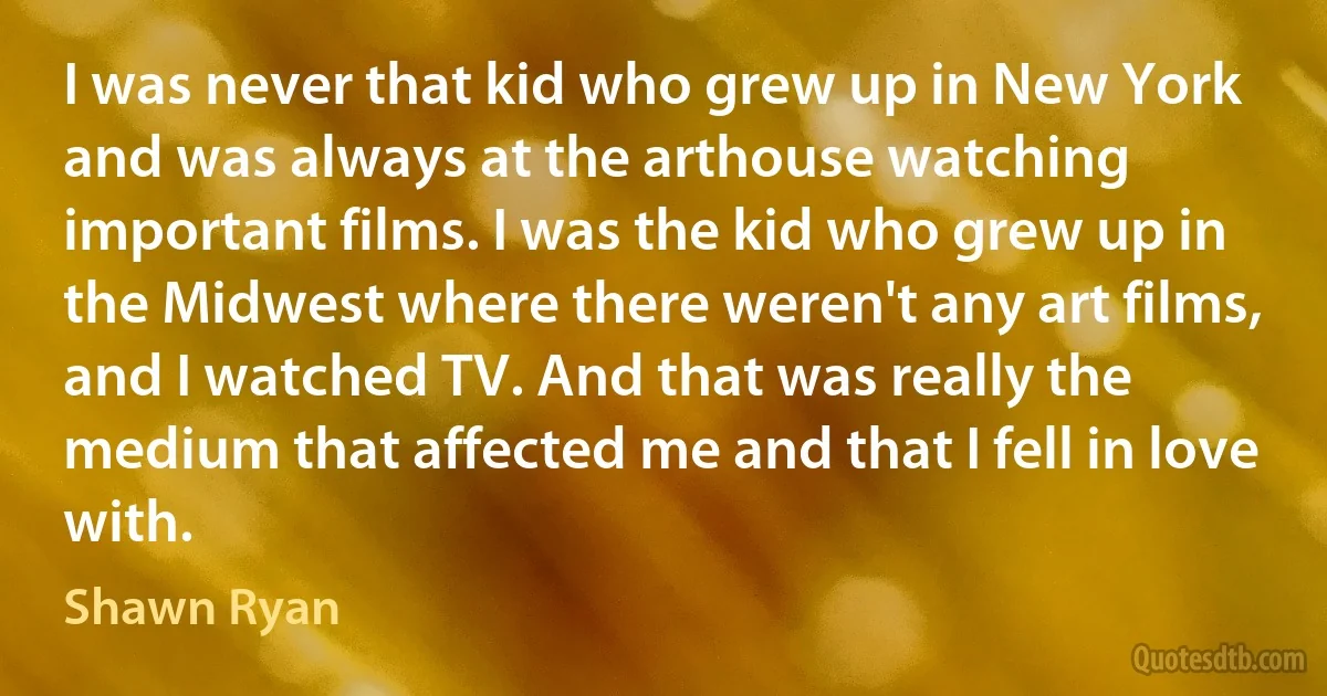 I was never that kid who grew up in New York and was always at the arthouse watching important films. I was the kid who grew up in the Midwest where there weren't any art films, and I watched TV. And that was really the medium that affected me and that I fell in love with. (Shawn Ryan)