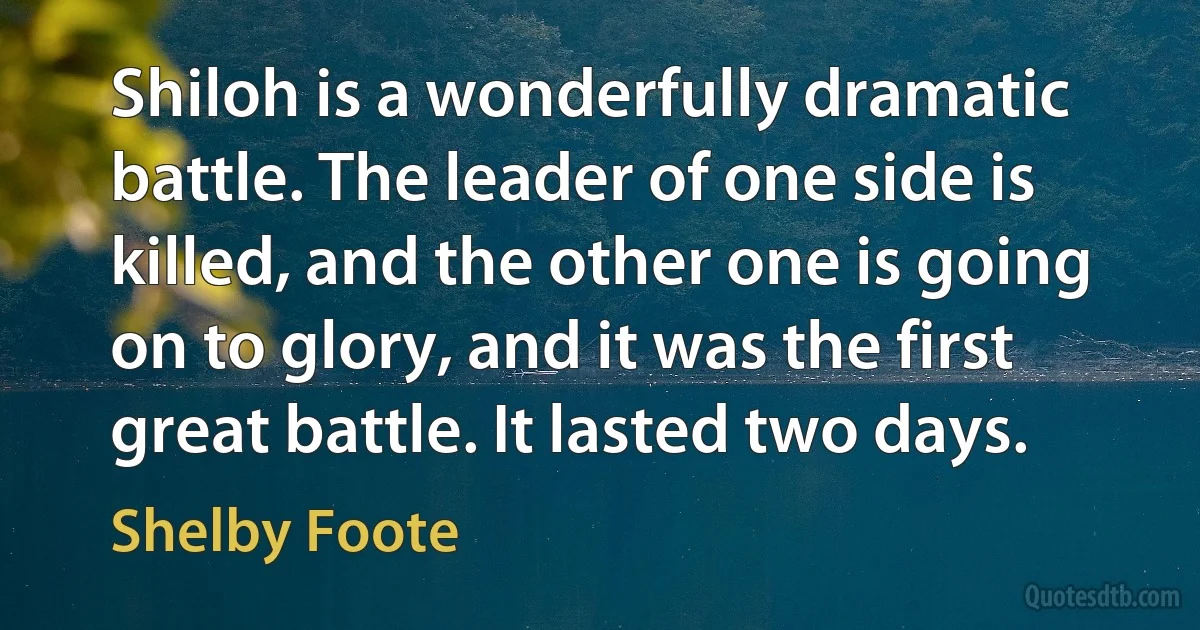 Shiloh is a wonderfully dramatic battle. The leader of one side is killed, and the other one is going on to glory, and it was the first great battle. It lasted two days. (Shelby Foote)