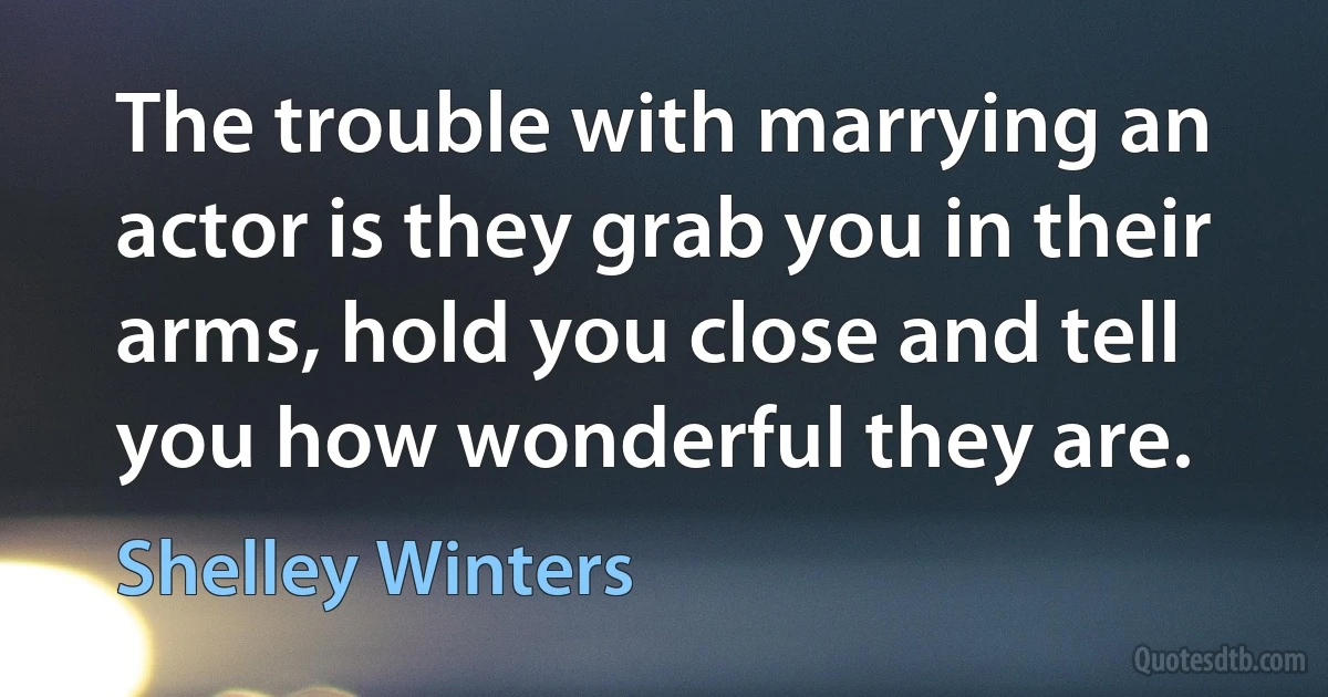 The trouble with marrying an actor is they grab you in their arms, hold you close and tell you how wonderful they are. (Shelley Winters)