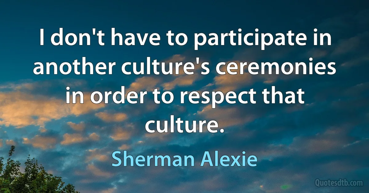 I don't have to participate in another culture's ceremonies in order to respect that culture. (Sherman Alexie)