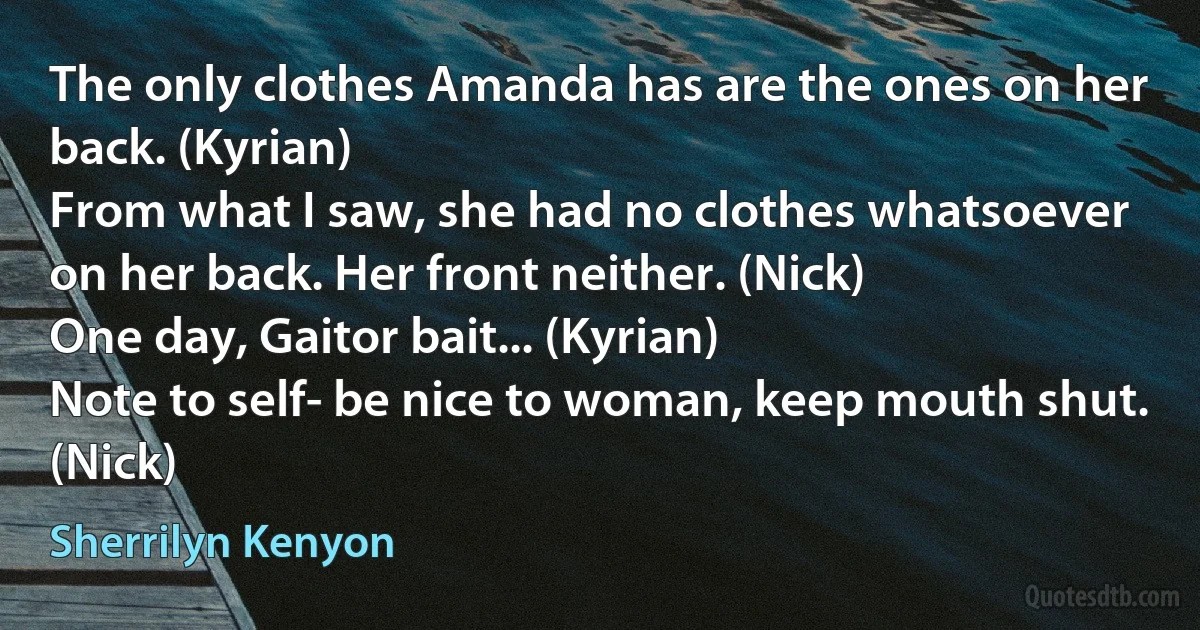 The only clothes Amanda has are the ones on her back. (Kyrian)
From what I saw, she had no clothes whatsoever on her back. Her front neither. (Nick)
One day, Gaitor bait... (Kyrian)
Note to self- be nice to woman, keep mouth shut. (Nick) (Sherrilyn Kenyon)