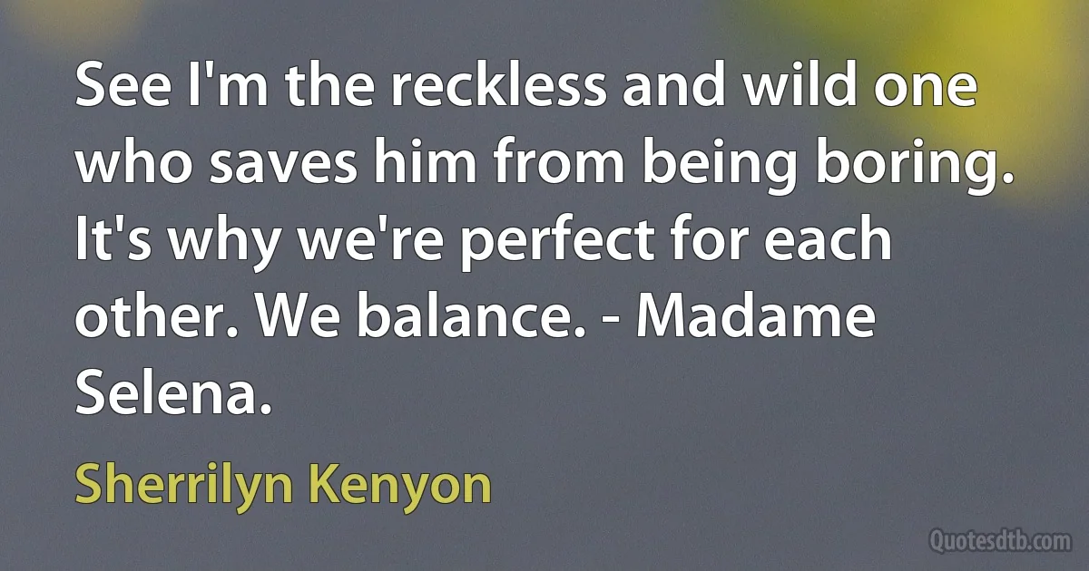 See I'm the reckless and wild one who saves him from being boring. It's why we're perfect for each other. We balance. - Madame Selena. (Sherrilyn Kenyon)