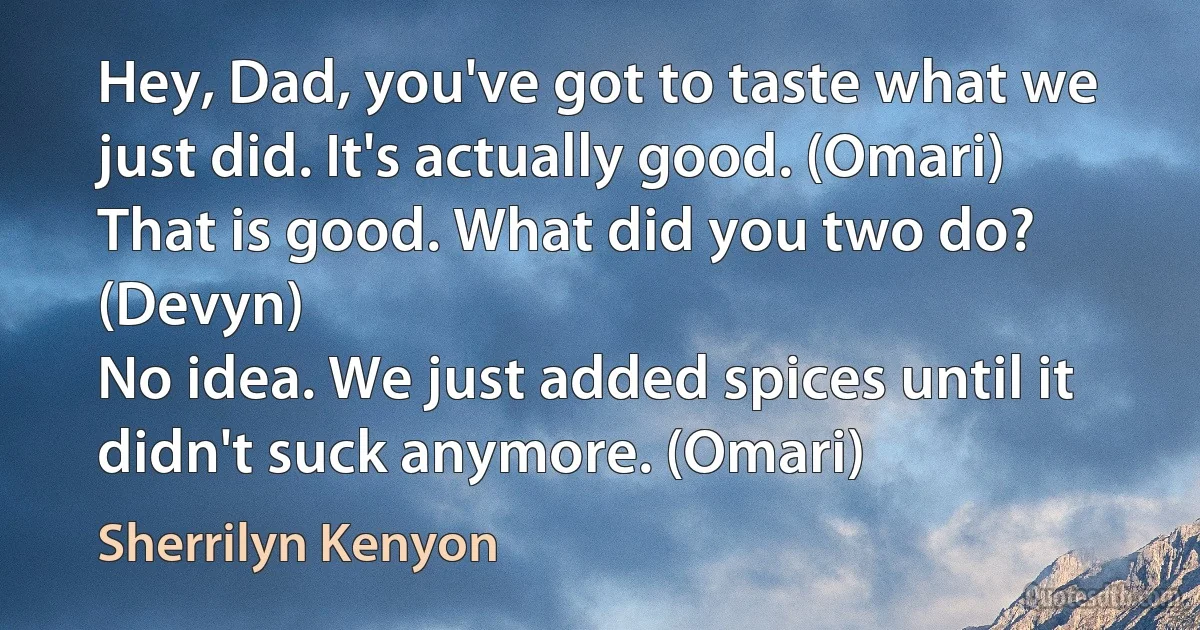 Hey, Dad, you've got to taste what we just did. It's actually good. (Omari)
That is good. What did you two do? (Devyn)
No idea. We just added spices until it didn't suck anymore. (Omari) (Sherrilyn Kenyon)