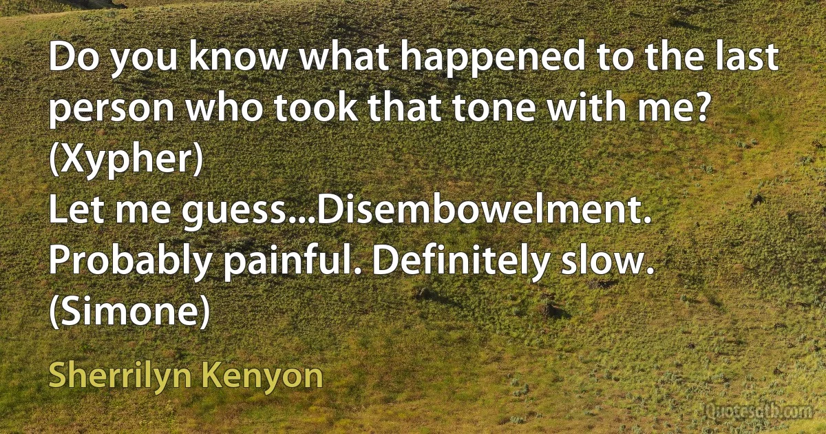 Do you know what happened to the last person who took that tone with me? (Xypher)
Let me guess...Disembowelment. Probably painful. Definitely slow. (Simone) (Sherrilyn Kenyon)