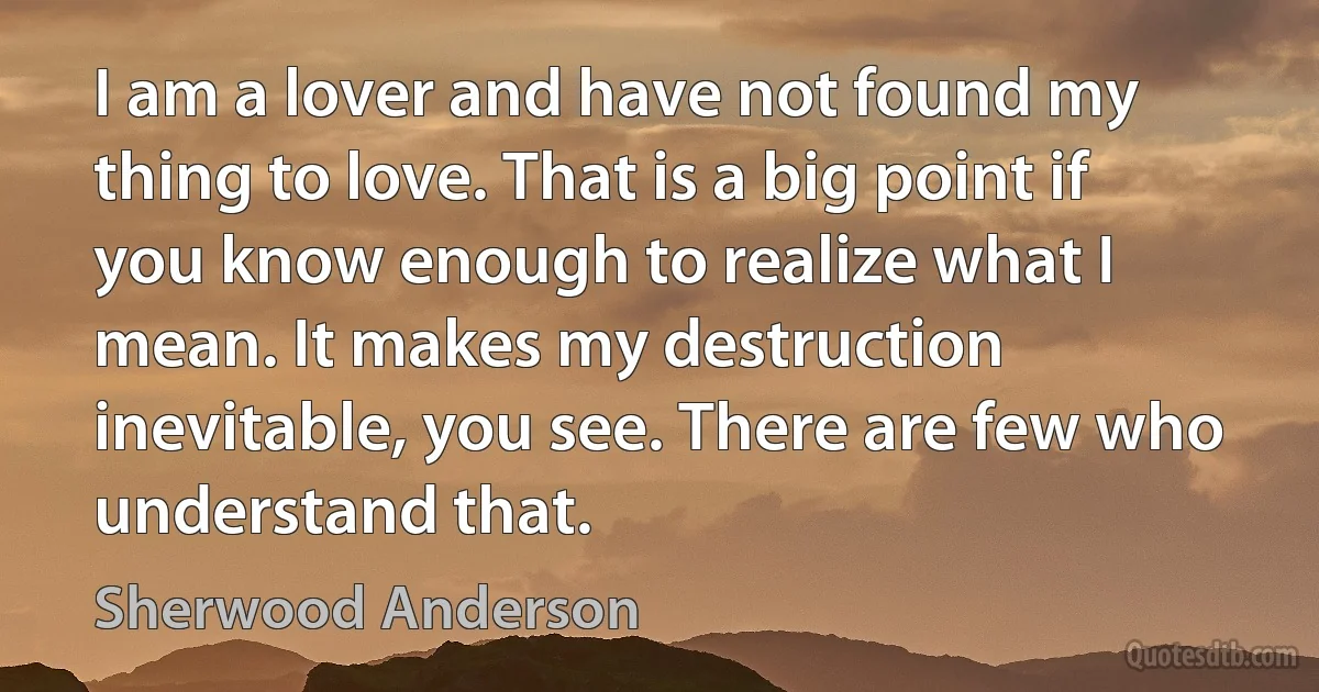 I am a lover and have not found my thing to love. That is a big point if you know enough to realize what I mean. It makes my destruction inevitable, you see. There are few who understand that. (Sherwood Anderson)