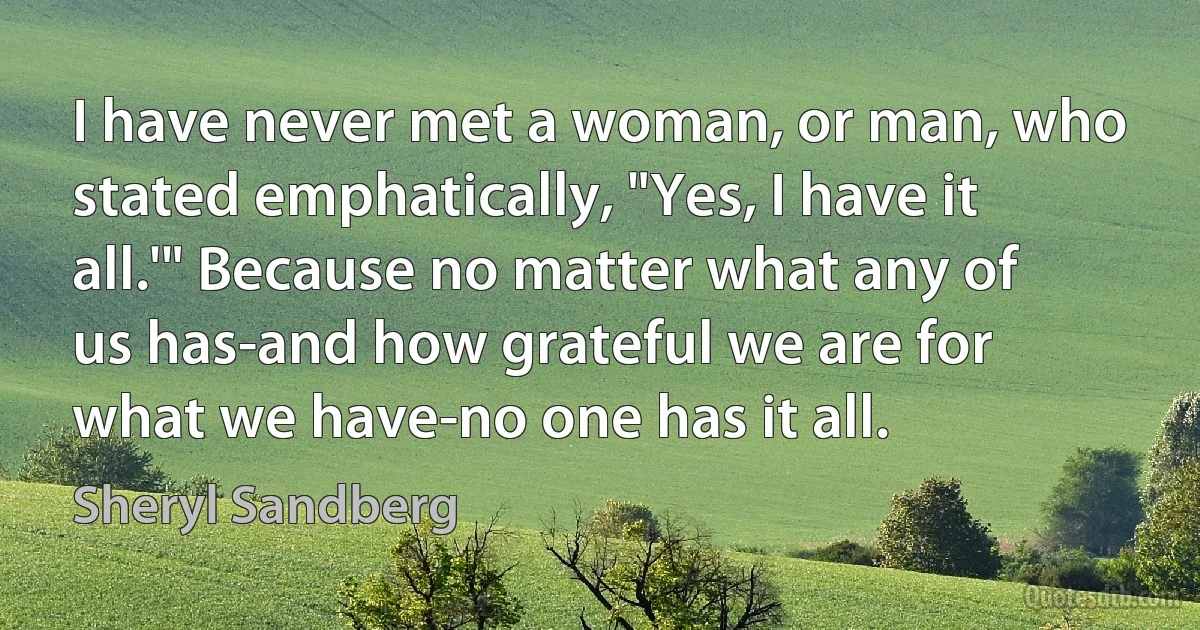 I have never met a woman, or man, who stated emphatically, "Yes, I have it all.'" Because no matter what any of us has-and how grateful we are for what we have-no one has it all. (Sheryl Sandberg)