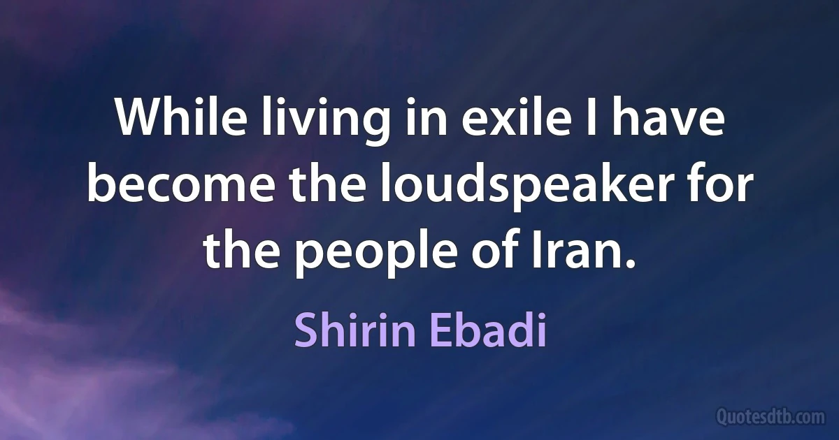 While living in exile I have become the loudspeaker for the people of Iran. (Shirin Ebadi)