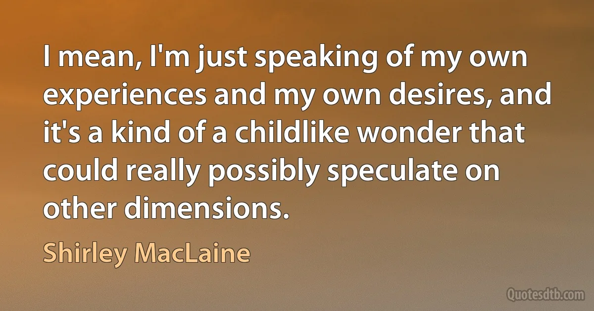 I mean, I'm just speaking of my own experiences and my own desires, and it's a kind of a childlike wonder that could really possibly speculate on other dimensions. (Shirley MacLaine)