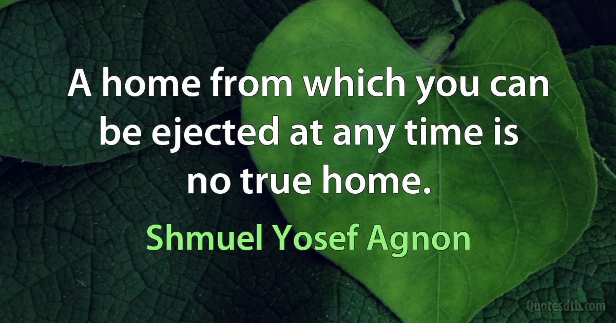 A home from which you can be ejected at any time is no true home. (Shmuel Yosef Agnon)