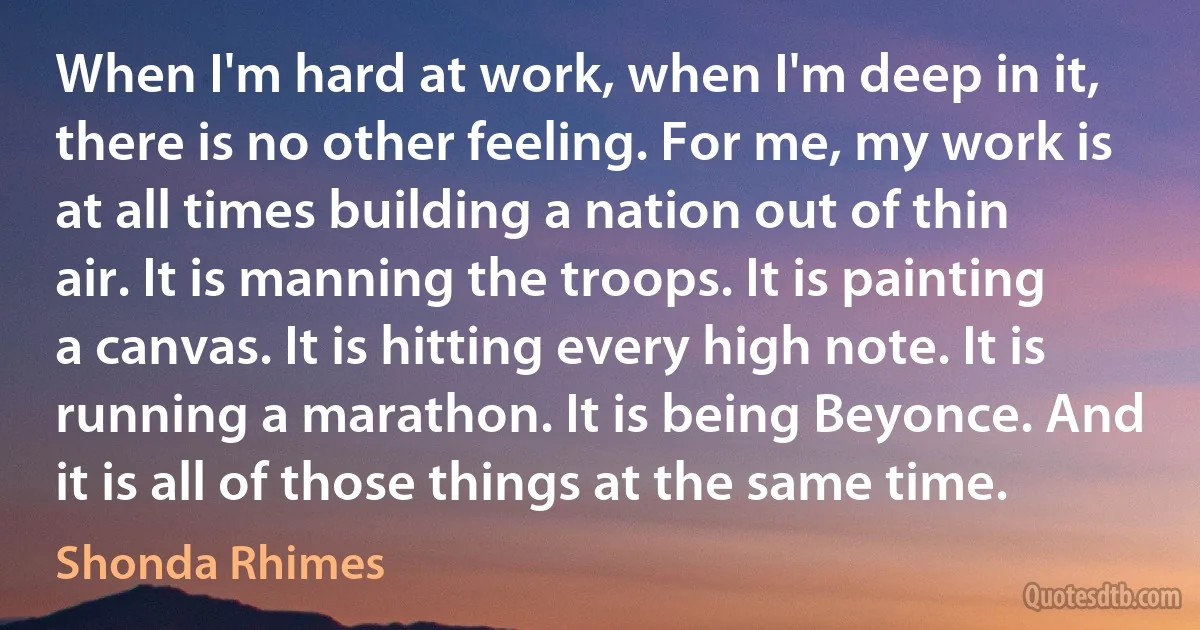 When I'm hard at work, when I'm deep in it, there is no other feeling. For me, my work is at all times building a nation out of thin air. It is manning the troops. It is painting a canvas. It is hitting every high note. It is running a marathon. It is being Beyonce. And it is all of those things at the same time. (Shonda Rhimes)