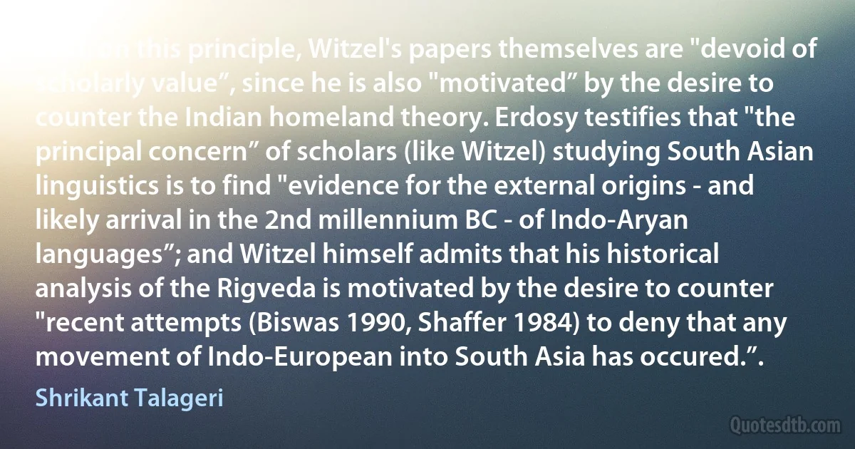 And, on this principle, Witzel's papers themselves are "devoid of scholarly value”, since he is also "motivated” by the desire to counter the Indian homeland theory. Erdosy testifies that "the principal concern” of scholars (like Witzel) studying South Asian linguistics is to find "evidence for the external origins - and likely arrival in the 2nd millennium BC - of Indo-Aryan languages”; and Witzel himself admits that his historical analysis of the Rigveda is motivated by the desire to counter "recent attempts (Biswas 1990, Shaffer 1984) to deny that any movement of Indo-European into South Asia has occured.”. (Shrikant Talageri)