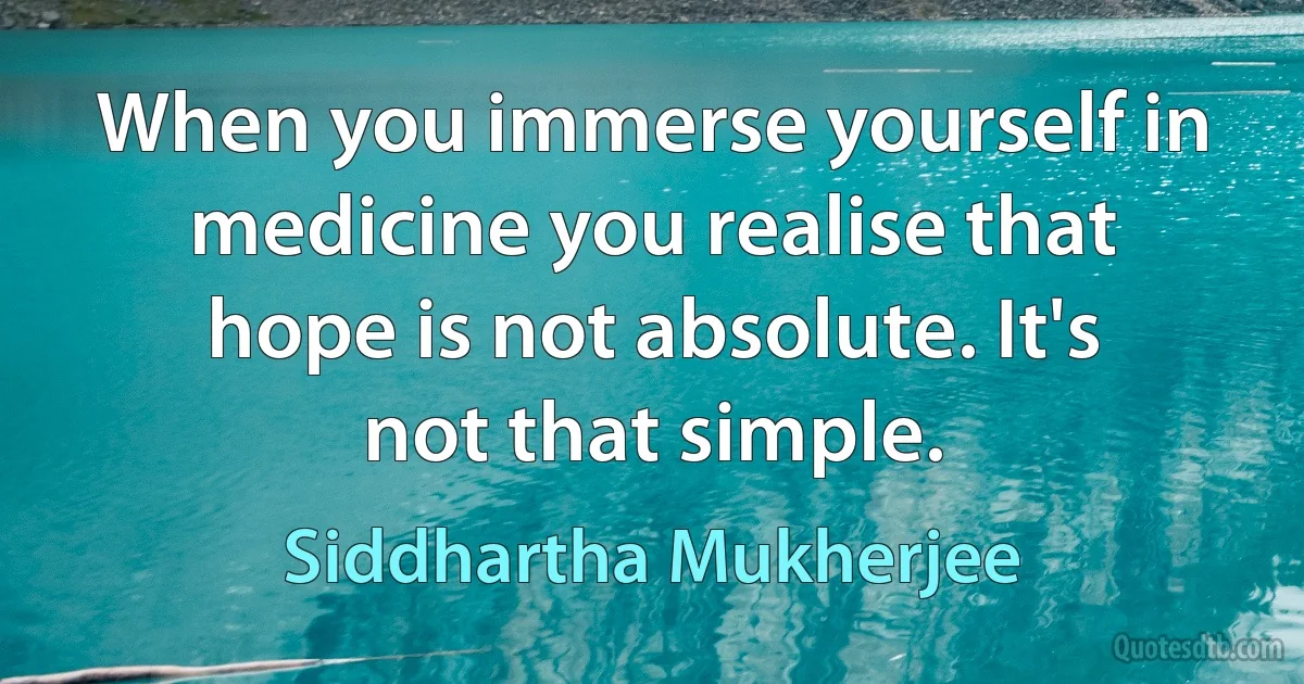 When you immerse yourself in medicine you realise that hope is not absolute. It's not that simple. (Siddhartha Mukherjee)