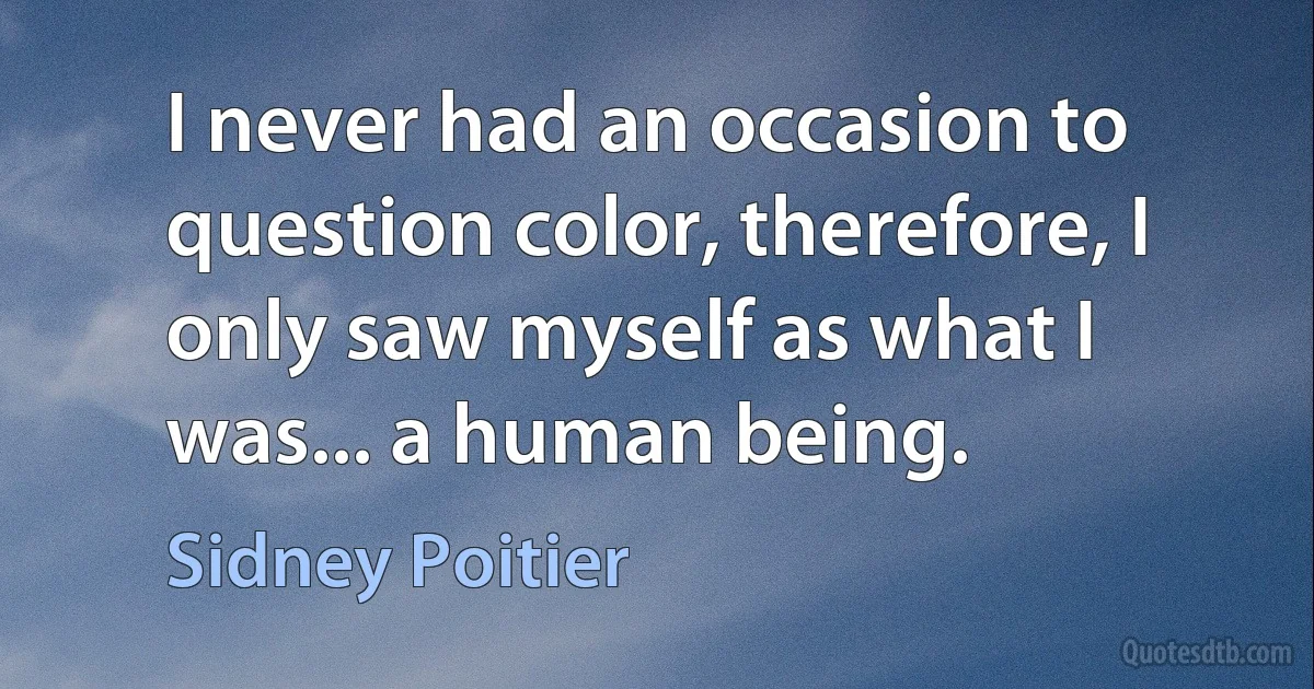 I never had an occasion to question color, therefore, I only saw myself as what I was... a human being. (Sidney Poitier)