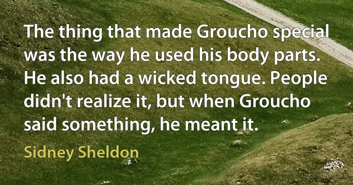 The thing that made Groucho special was the way he used his body parts. He also had a wicked tongue. People didn't realize it, but when Groucho said something, he meant it. (Sidney Sheldon)