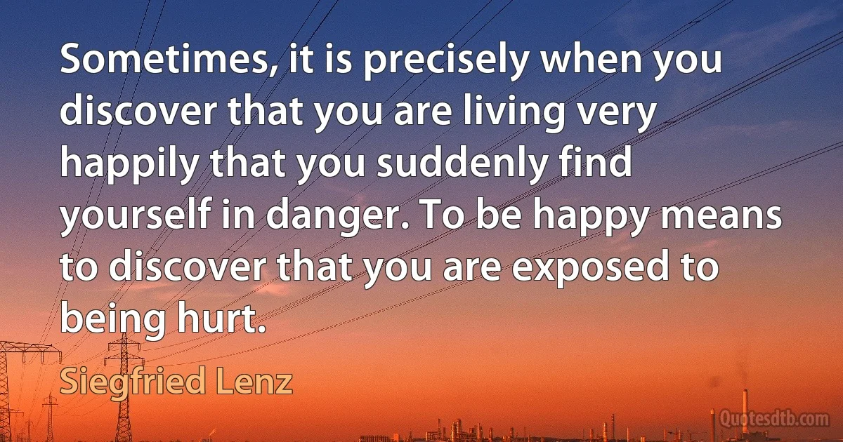 Sometimes, it is precisely when you discover that you are living very happily that you suddenly find yourself in danger. To be happy means to discover that you are exposed to being hurt. (Siegfried Lenz)