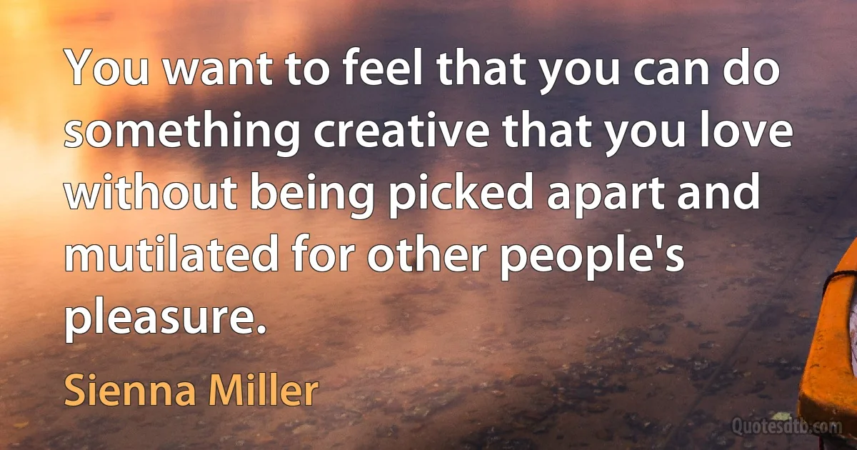 You want to feel that you can do something creative that you love without being picked apart and mutilated for other people's pleasure. (Sienna Miller)