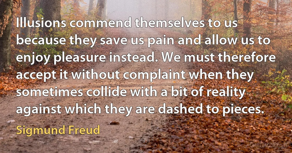 Illusions commend themselves to us because they save us pain and allow us to enjoy pleasure instead. We must therefore accept it without complaint when they sometimes collide with a bit of reality against which they are dashed to pieces. (Sigmund Freud)