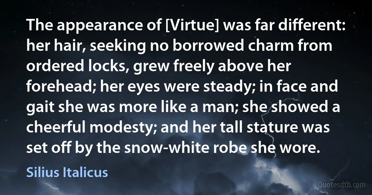 The appearance of [Virtue] was far different: her hair, seeking no borrowed charm from ordered locks, grew freely above her forehead; her eyes were steady; in face and gait she was more like a man; she showed a cheerful modesty; and her tall stature was set off by the snow-white robe she wore. (Silius Italicus)