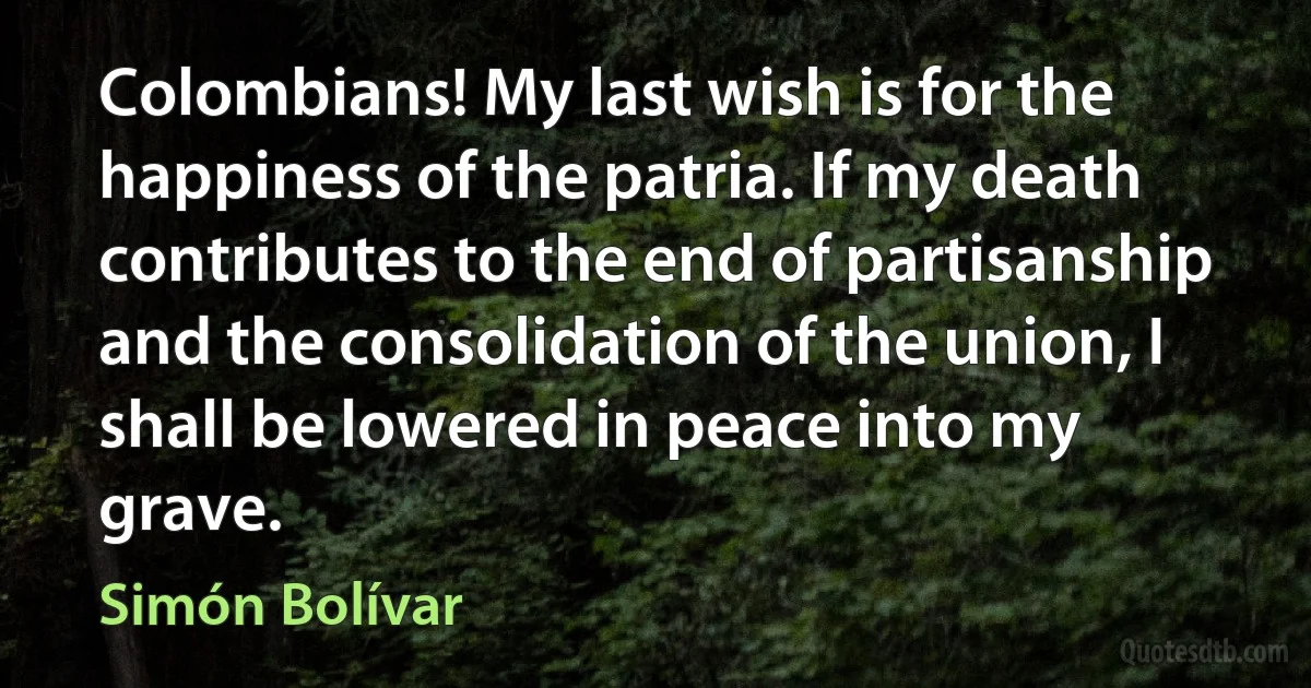 Colombians! My last wish is for the happiness of the patria. If my death contributes to the end of partisanship and the consolidation of the union, I shall be lowered in peace into my grave. (Simón Bolívar)