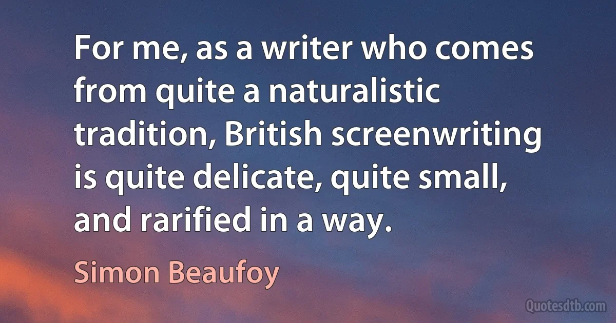 For me, as a writer who comes from quite a naturalistic tradition, British screenwriting is quite delicate, quite small, and rarified in a way. (Simon Beaufoy)