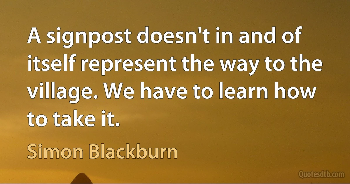 A signpost doesn't in and of itself represent the way to the village. We have to learn how to take it. (Simon Blackburn)